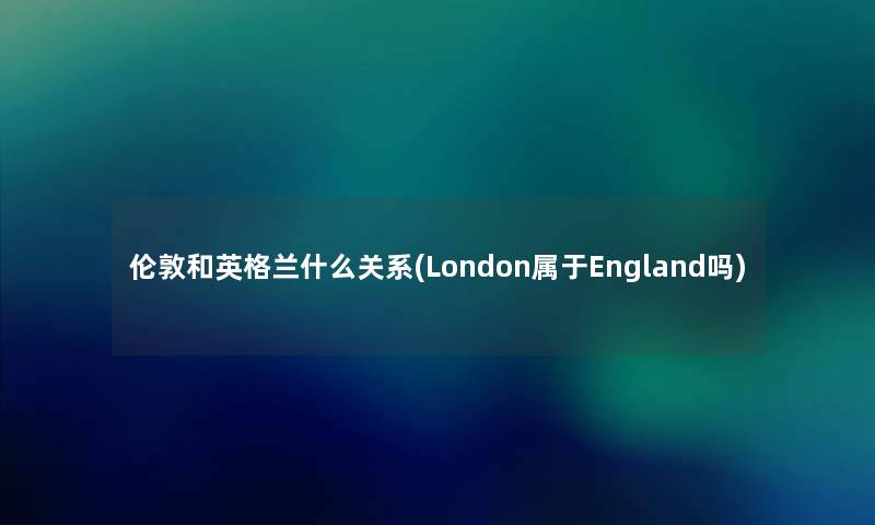 伦敦和英格兰什么关系(London属于England吗) 伦敦和英格兰什么关系(London属于England吗)