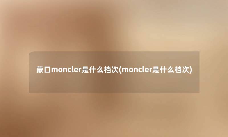 蒙口moncler是什么档次(moncler是什么档次) 蒙口moncler是什么档次(moncler是什么档次)