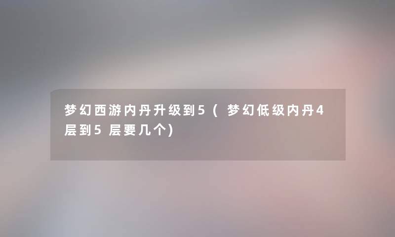 梦幻西游内丹升级到5(梦幻低级内丹4层到5层要几个) 梦幻西游内丹升级到5(梦幻低级内丹4层到5层要几个)