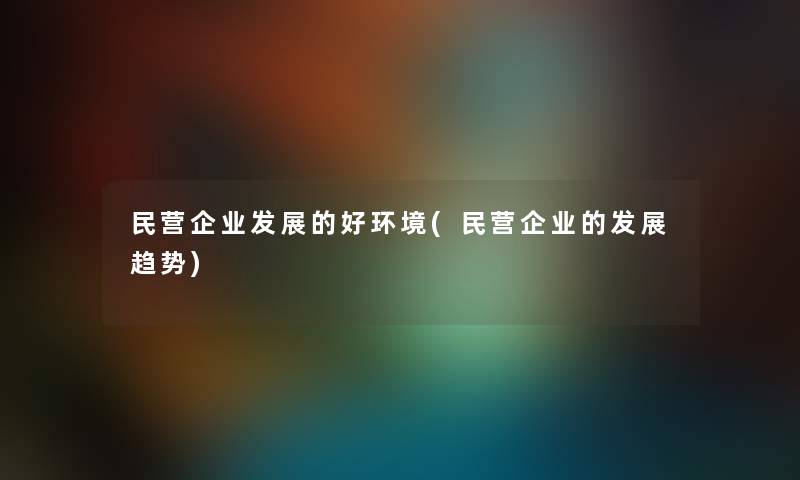 民营企业发展的好环境(民营企业的发展趋势) 民营企业发展的好环境(民营企业的发展趋势)