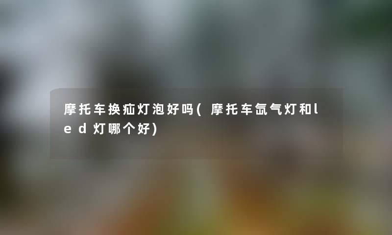 摩托车换疝灯泡好吗(摩托车氙气灯和led灯哪个好) 摩托车换疝灯泡好吗(摩托车氙气灯和led灯哪个好)
