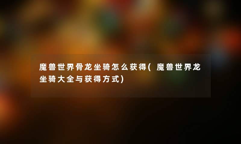 魔兽世界骨龙坐骑怎么获得(魔兽世界龙坐骑大全与获得方式) 魔兽世界骨龙坐骑怎么获得(魔兽世界龙坐骑大全与获得方式)