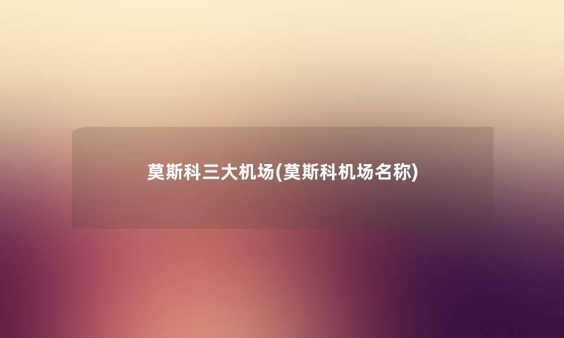 莫斯科三大机场(莫斯科机场名称) 莫斯科三大机场(莫斯科机场名称)
