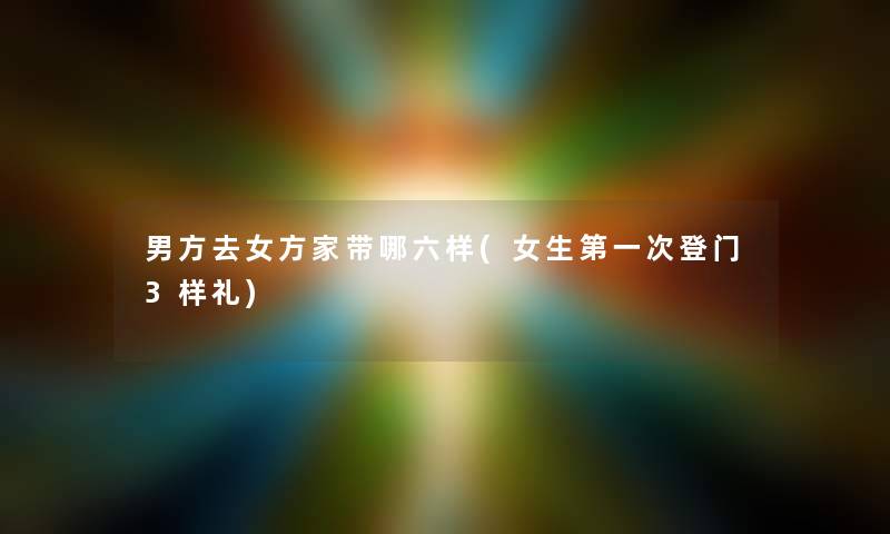 男方去女方家带哪六样(女生第一次登门3样礼) 男方去女方家带哪六样(女生第一次登门3样礼)