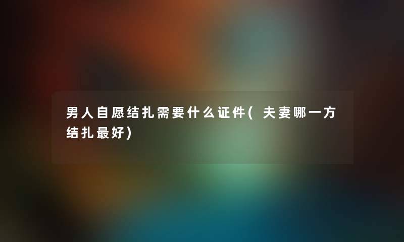 男人自愿结扎需要什么证件(夫妻哪一方结扎好) 男人自愿结扎需要什么证件(夫妻哪一方结扎好)