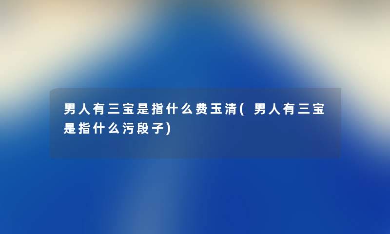 男人有三宝是指什么费玉清(男人有三宝是指什么污段子) 男人有三宝是指什么费玉清(男人有三宝是指什么污段子)