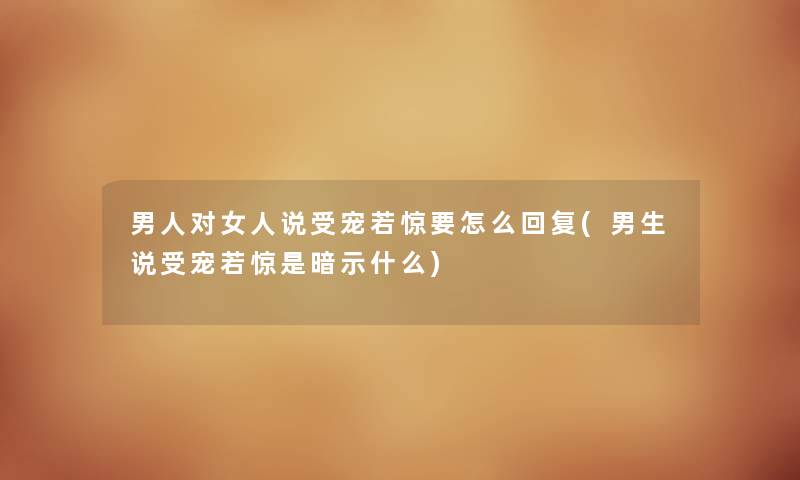 男人对女人说受宠若惊要怎么回复(男生说受宠若惊是暗示什么) 男人对女人说受宠若惊要怎么回复(男生说受宠若惊是暗示什么)