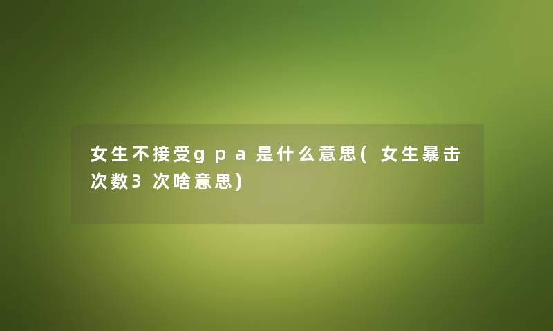 女生不接受gpa是什么意思(女生暴击次数3次啥意思) 女生不接受gpa是什么意思(女生暴击次数3次啥意思)