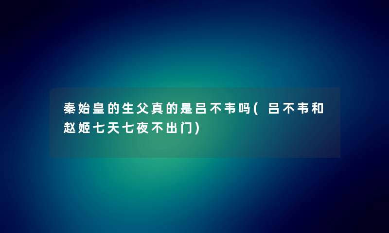 秦始皇的生父真的是吕不韦吗(吕不韦和赵姬七天七夜不出门) 秦始皇的生父真的是吕不韦吗(吕不韦和赵姬七天七夜不出门)