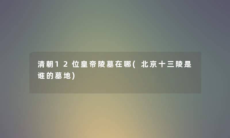 清朝12位皇帝陵墓在哪(北京十三陵是谁的墓地) 清朝12位皇帝陵墓在哪(北京十三陵是谁的墓地)