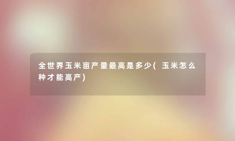 全世界玉米亩产量高是多少(玉米怎么种才能高产) 全世界玉米亩产量高是多少(玉米怎么种才能高产)
