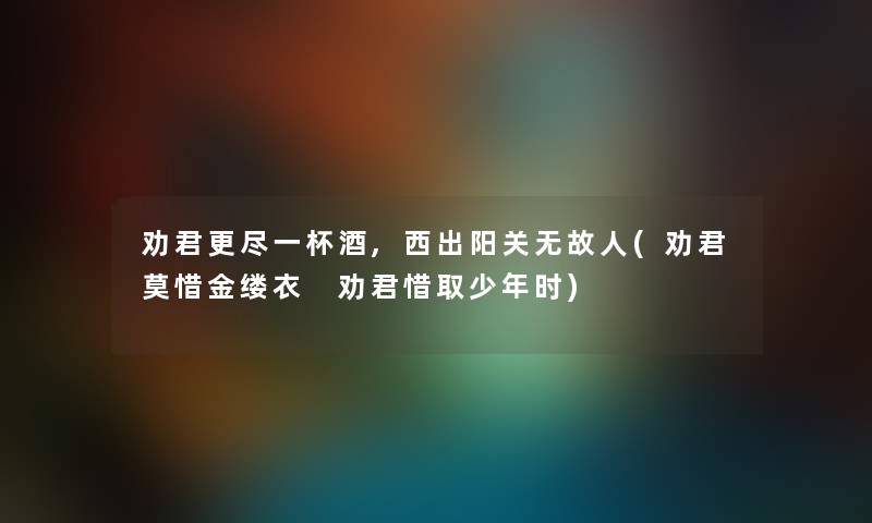 劝君更尽一杯酒,西出阳关无故人(劝君莫惜金缕衣 劝君惜取少年时) 劝君更尽一杯酒,西出阳关无故人(劝君莫惜金缕衣 劝君惜取少年时)