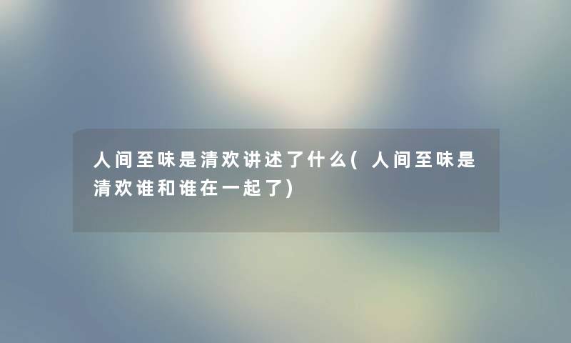 人间至味是清欢讲述了什么(人间至味是清欢谁和谁在一起了) 人间至味是清欢讲述了什么(人间至味是清欢谁和谁在一起了)