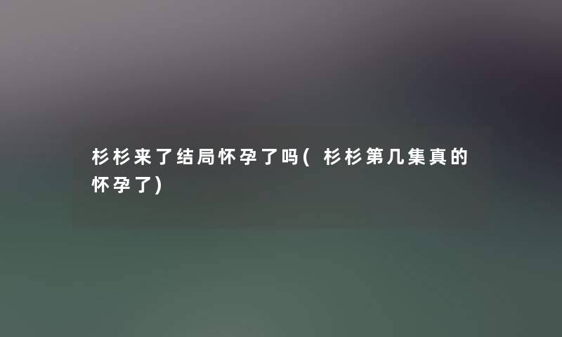 杉杉来了结局怀孕了吗(杉杉第几集真的怀孕了) 杉杉来了结局怀孕了吗(杉杉第几集真的怀孕了)