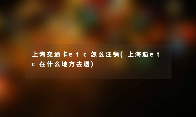上海交通卡etc怎么注销(上海退etc在什么地方去退) 上海交通卡etc怎么注销(上海退etc在什么地方去退)