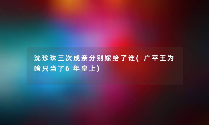 沈珍珠三次成亲分别嫁给了谁(广平王为啥只当了6年皇上) 沈珍珠三次成亲分别嫁给了谁(广平王为啥只当了6年皇上)