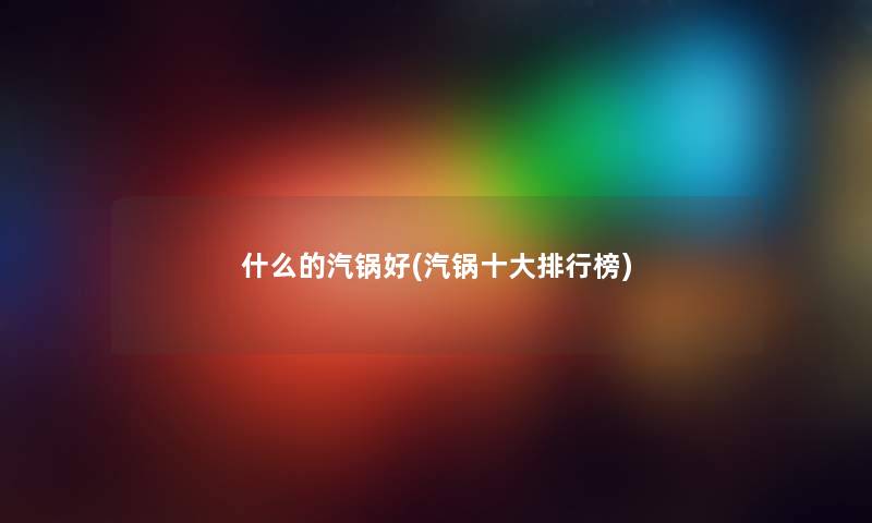 什么的汽锅好(汽锅一些整理榜) 什么的汽锅好(汽锅一些整理榜)
