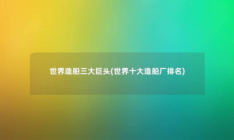 世界造船三大巨头(世界一些造船厂推荐) 世界造船三大巨头(世界一些造船厂推荐)