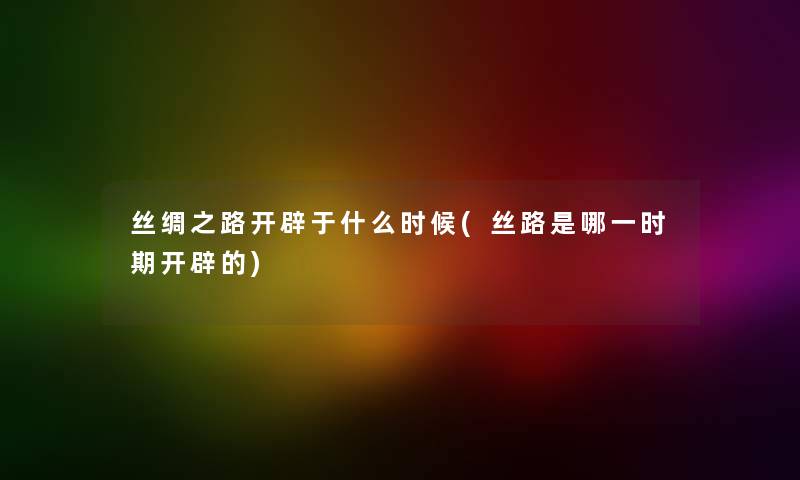丝绸之路开辟于什么时候(丝路是哪一时期开辟的) 丝绸之路开辟于什么时候(丝路是哪一时期开辟的)