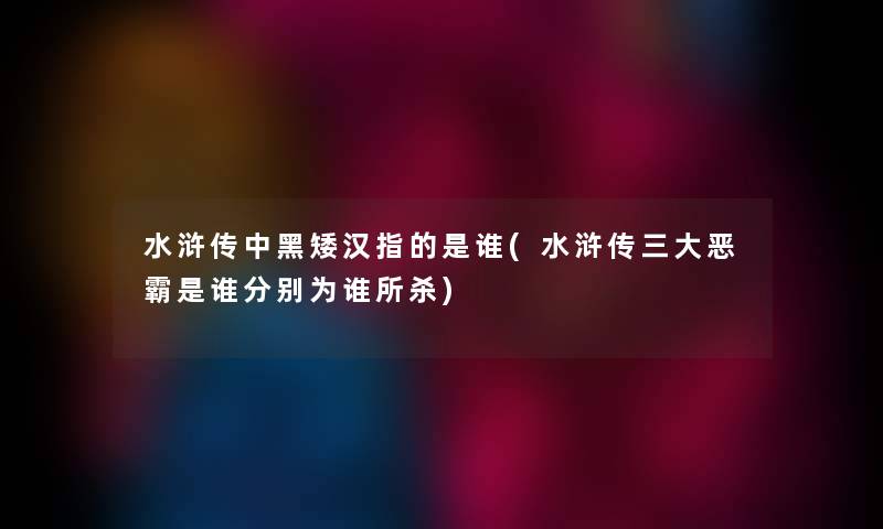 水浒传中黑矮汉指的是谁(水浒传三大恶霸是谁分别为谁所杀) 水浒传中黑矮汉指的是谁(水浒传三大恶霸是谁分别为谁所杀)