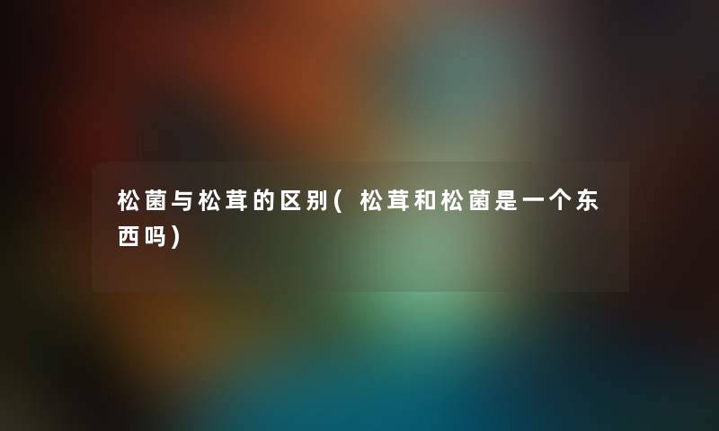 松菌与松茸的区别(松茸和松菌是一个东西吗) 松菌与松茸的区别(松茸和松菌是一个东西吗)
