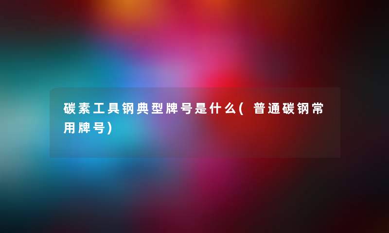 碳素工具钢典型牌号是什么(普通碳钢常用牌号) 碳素工具钢典型牌号是什么(普通碳钢常用牌号)