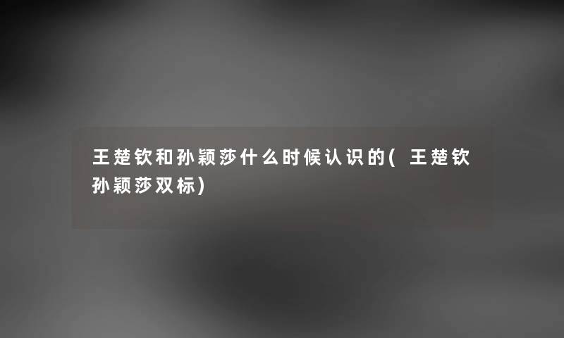 王楚钦和孙颖莎什么时候认识的(王楚钦孙颖莎双标) 王楚钦和孙颖莎什么时候认识的(王楚钦孙颖莎双标)