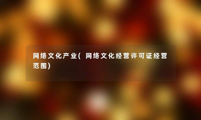 网络文化产业(网络文化经营许可证经营范围) 网络文化产业(网络文化经营许可证经营范围)