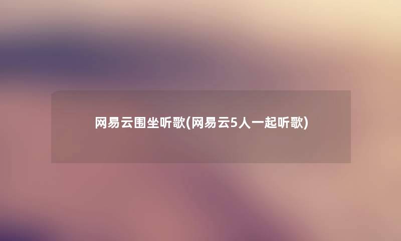 网易云围坐听歌(网易云5人一起听歌) 网易云围坐听歌(网易云5人一起听歌)