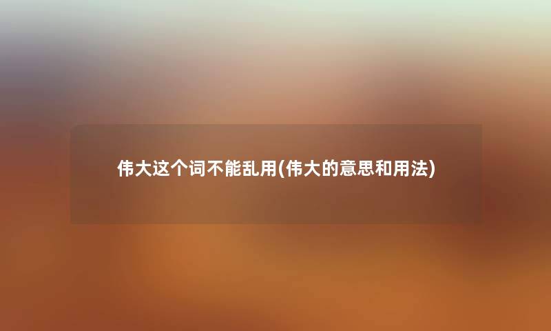 伟大这个词不能乱用(伟大的意思和用法) 伟大这个词不能乱用(伟大的意思和用法)