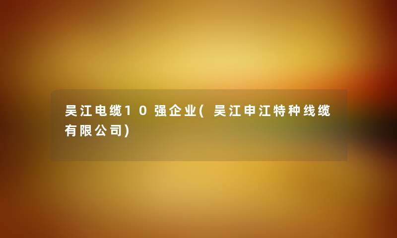 吴江电缆10强企业(吴江申江特种线缆有限公司) 吴江电缆10强企业(吴江申江特种线缆有限公司)