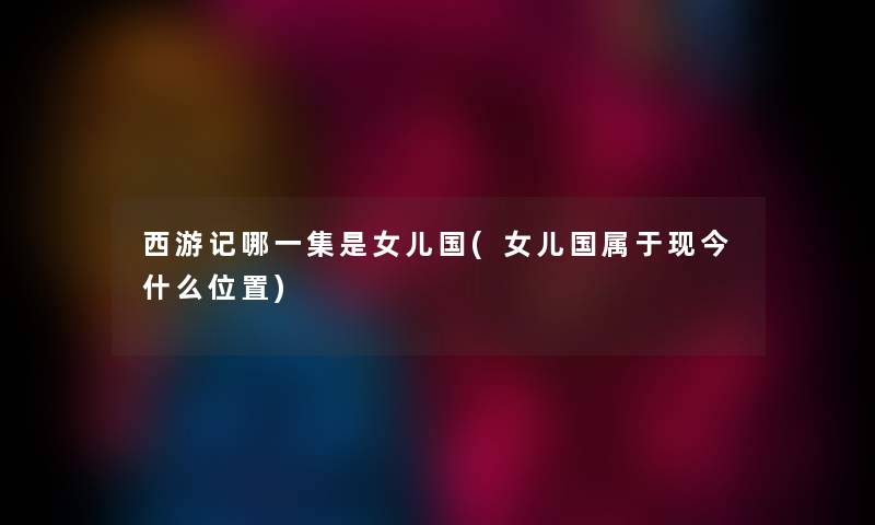 西游记哪一集是女儿国(女儿国属于现今什么位置) 西游记哪一集是女儿国(女儿国属于现今什么位置)