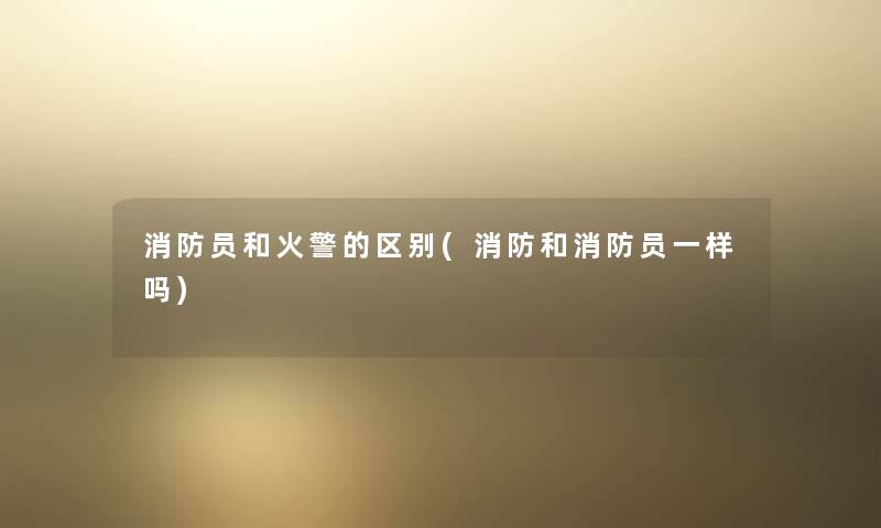 消防员和火警的区别(消防和消防员一样吗) 消防员和火警的区别(消防和消防员一样吗)