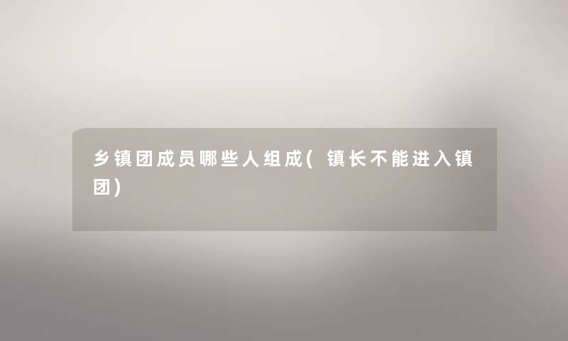 乡镇团成员哪些人组成(镇长不能进入镇团) 乡镇团成员哪些人组成(镇长不能进入镇团)