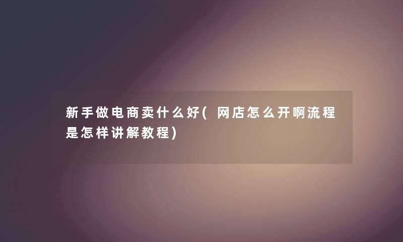新手做电商卖什么好(网店怎么开啊流程是怎样讲解教程) 新手做电商卖什么好(网店怎么开啊流程是怎样讲解教程)