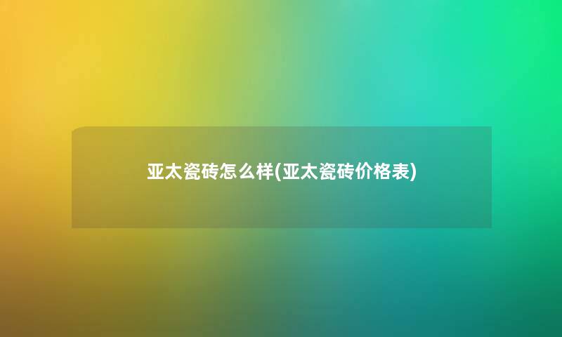 亚太瓷砖怎么样(亚太瓷砖价格表) 亚太瓷砖怎么样(亚太瓷砖价格表)