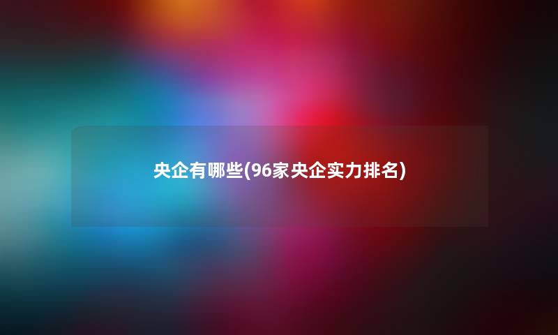 央企有哪些(96家央企实力推荐) 央企有哪些(96家央企实力推荐)