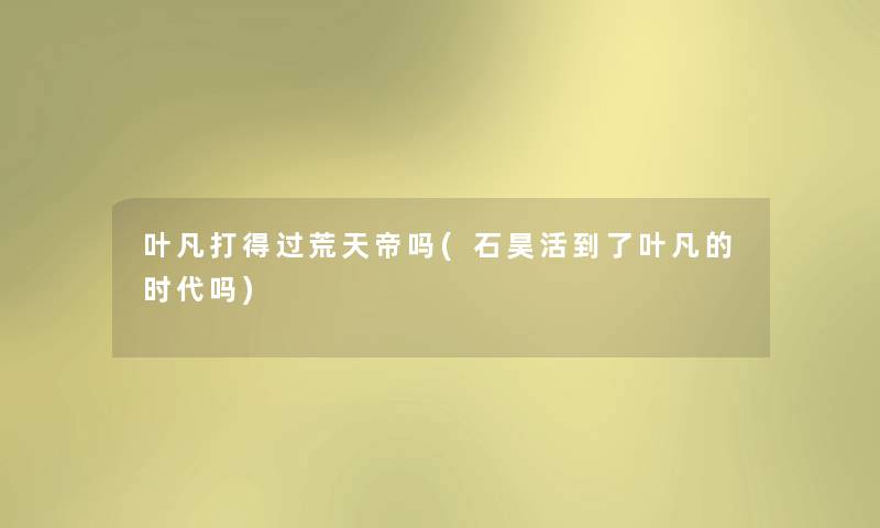 叶凡打得过荒天帝吗(石昊活到了叶凡的时代吗) 叶凡打得过荒天帝吗(石昊活到了叶凡的时代吗)