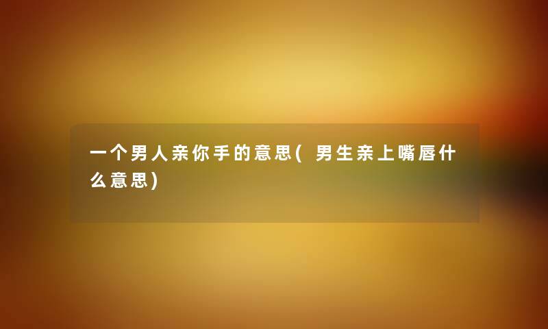 一个男人亲你手的意思(男生亲上嘴唇什么意思) 一个男人亲你手的意思(男生亲上嘴唇什么意思)