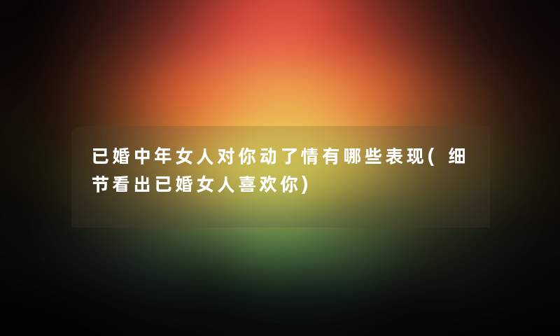 已婚中年女人对你动了情有哪些表现(细节看出已婚女人喜欢你) 已婚中年女人对你动了情有哪些表现(细节看出已婚女人喜欢你)
