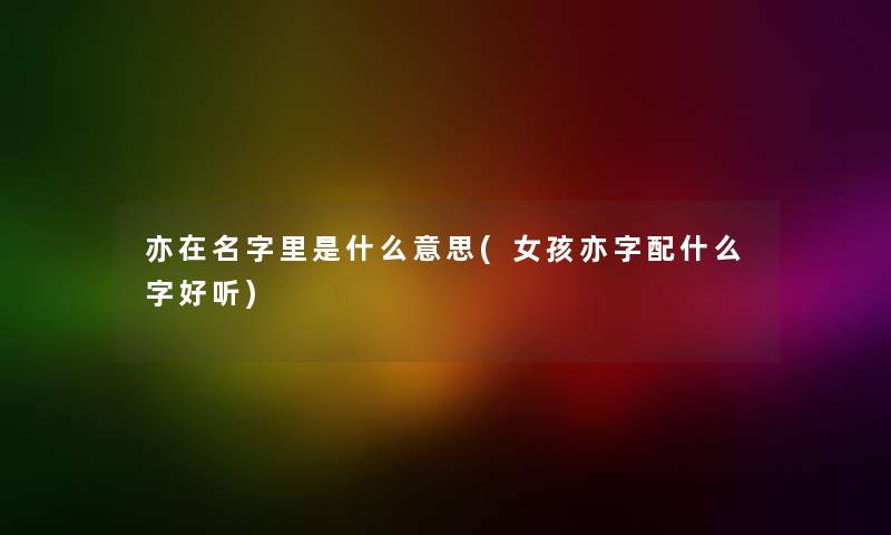 亦在名字里是什么意思(女孩亦字配什么字好听) 亦在名字里是什么意思(女孩亦字配什么字好听)