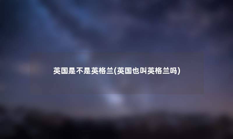 英国是不是英格兰(英国也叫英格兰吗) 英国是不是英格兰(英国也叫英格兰吗)