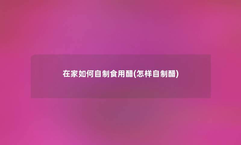 在家如何自制食用醋(怎样自制醋) 在家如何自制食用醋(怎样自制醋)
