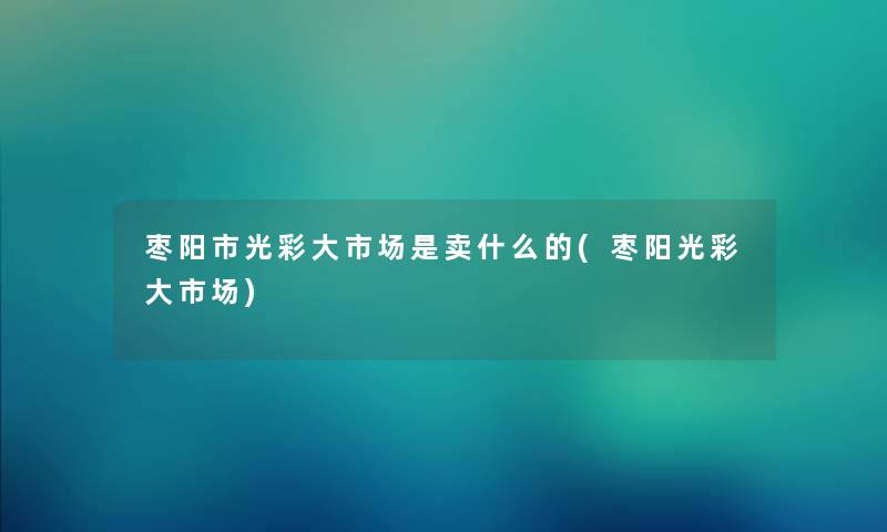 枣阳市光彩大市场是卖什么的(枣阳光彩大市场) 枣阳市光彩大市场是卖什么的(枣阳光彩大市场)