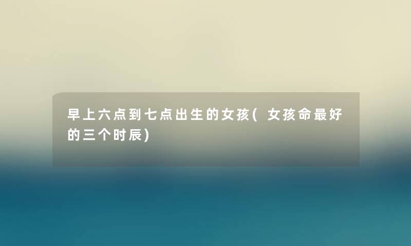 早上六点到七点出生的女孩(女孩命好的三个时辰) 早上六点到七点出生的女孩(女孩命好的三个时辰)