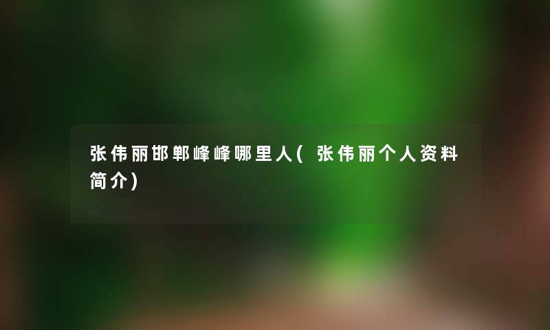 张伟丽邯郸峰峰哪里人(张伟丽个人资料简介) 张伟丽邯郸峰峰哪里人(张伟丽个人资料简介)