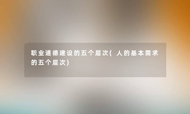 职业道德建设的五个层次(人的基本需求的五个层次) 职业道德建设的五个层次(人的基本需求的五个层次)