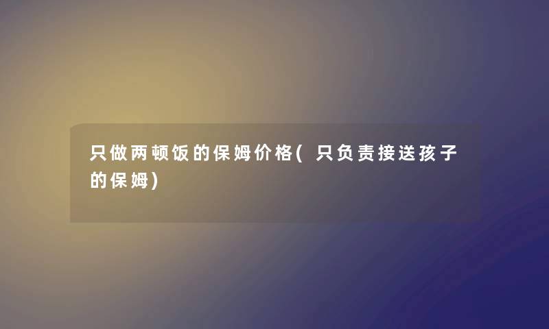 只做两顿饭的保姆价格(只负责接送孩子的保姆) 只做两顿饭的保姆价格(只负责接送孩子的保姆)