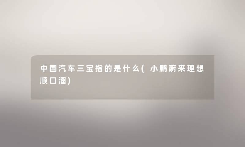 中国汽车三宝指的是什么(小鹏蔚来理想顺口溜) 中国汽车三宝指的是什么(小鹏蔚来理想顺口溜)