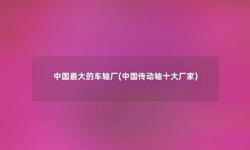 中国大的车轴厂(中国传动轴一些厂家) 中国大的车轴厂(中国传动轴一些厂家)